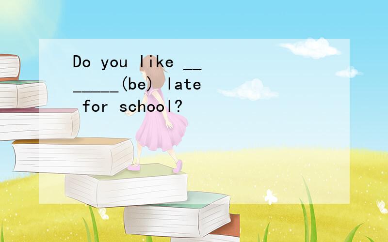 Do you like _______(be) late for school?