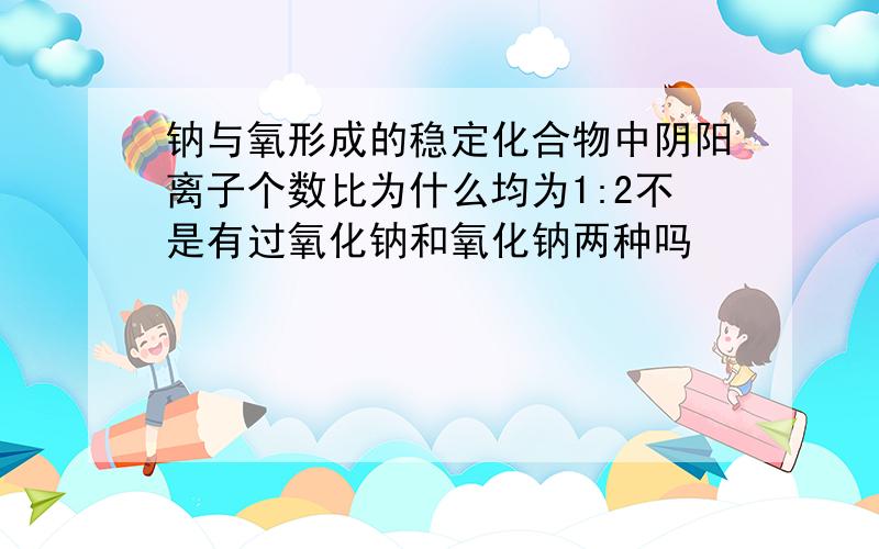 钠与氧形成的稳定化合物中阴阳离子个数比为什么均为1:2不是有过氧化钠和氧化钠两种吗