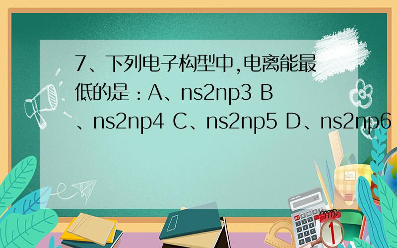 7、下列电子构型中,电离能最低的是：A、ns2np3 B、ns2np4 C、ns2np5 D、ns2np6