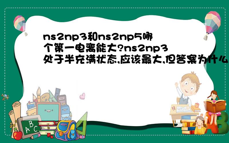 ns2np3和ns2np5哪个第一电离能大?ns2np3处于半充满状态,应该最大,但答案为什么不对呢?