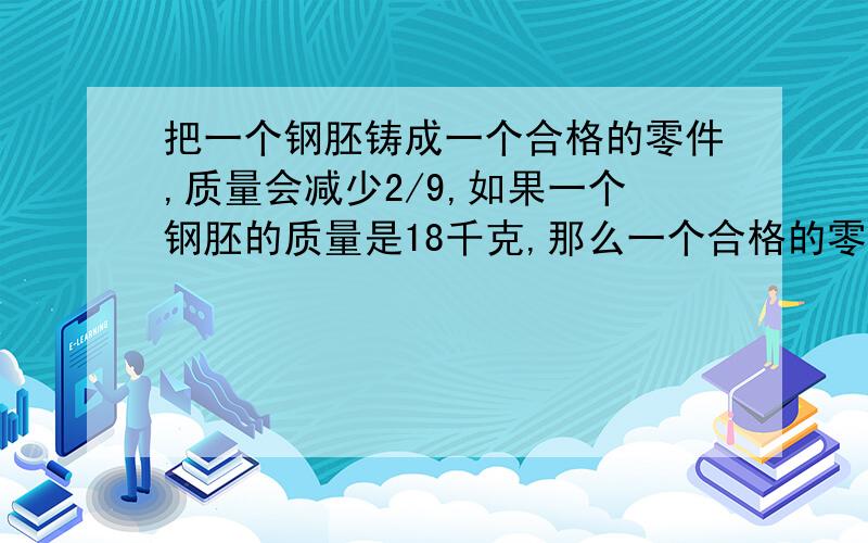 把一个钢胚铸成一个合格的零件,质量会减少2/9,如果一个钢胚的质量是18千克,那么一个合格的零件质量是几千克