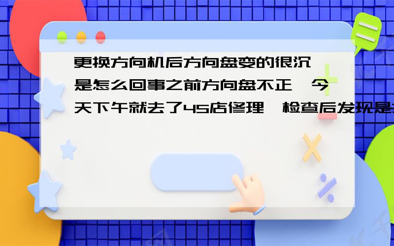 更换方向机后方向盘变的很沉,是怎么回事之前方向盘不正,今天下午就去了4S店修理,检查后发现是方向机有问题,于是换了一个新的方向机,搞了一下午才搞好.晚上回家突然发现方向盘变的很