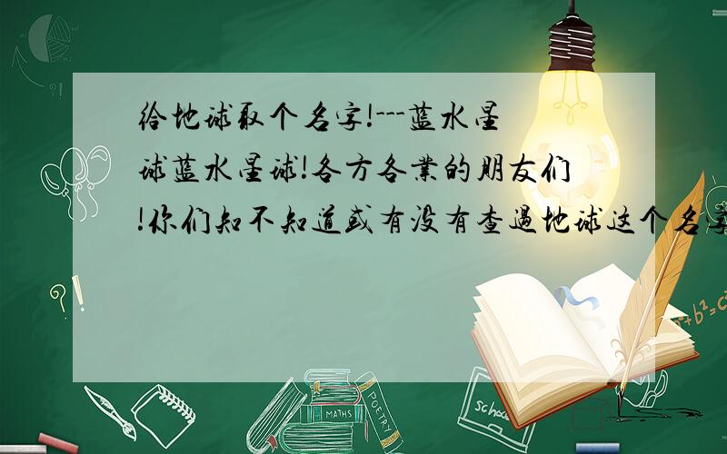 给地球取个名字!---蓝水星球蓝水星球!各方各业的朋友们!你们知不知道或有没有查过地球这个名字的来历!我认为该为她取一个名字,你们看月亮、太阳、金星、木星…一些星座.都有一个好叫