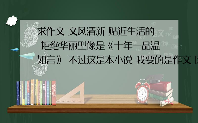 求作文 文风清新 贴近生活的 拒绝华丽型像是《十年一品温如言》 不过这是本小说 我要的是作文 因为现在作文华丽风太多 我实在找不到情感真挚的范文 只能拿这本举例了简单不是指语言