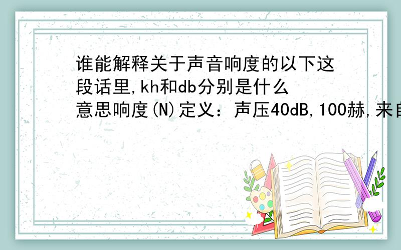 谁能解释关于声音响度的以下这段话里,kh和db分别是什么意思响度(N)定义：声压40dB,100赫,来自正前方的平面波形的响度定义为1个响度单位 (宋Sone)两个声音比较大小：另一个声音听起来比它大