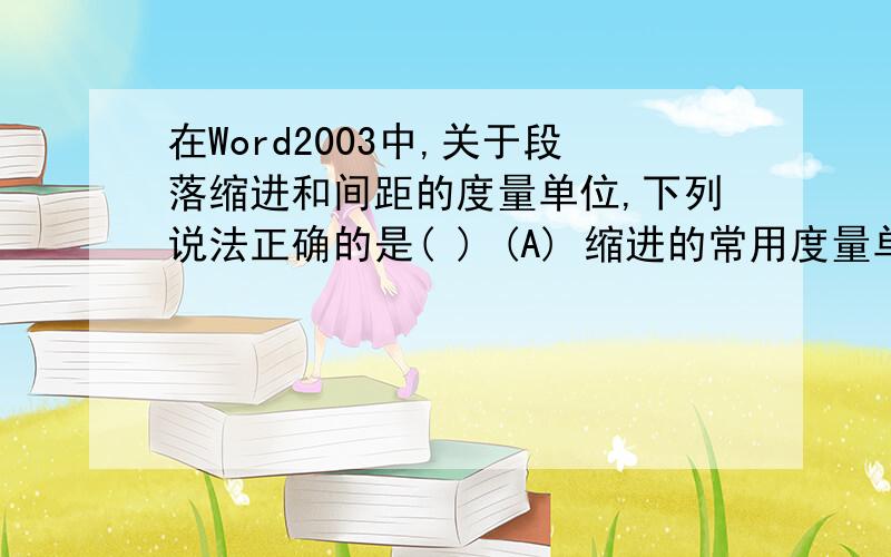 在Word2003中,关于段落缩进和间距的度量单位,下列说法正确的是( ) (A) 缩进的常用度量单位主要有三种：厘米、磅和字符 (B) 间距的度量单位通常是“行”或“磅” (C) 度量单位的设定可以通过