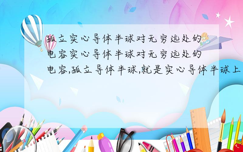 孤立实心导体半球对无穷远处的电容实心导体半球对无穷远处的电容,孤立导体半球,就是实心导体半球上带有电荷,就存在电势,对无穷远处的电势差比上所带电荷,就是孤立导体半球的电容