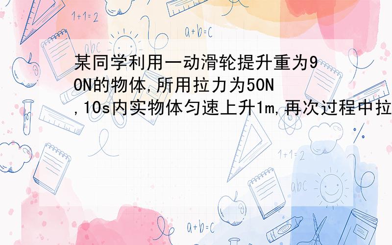 某同学利用一动滑轮提升重为90N的物体,所用拉力为50N,10s内实物体匀速上升1m,再次过程中拉力做功为多少焦?拉力功率为多少?动滑轮机械效率为多少