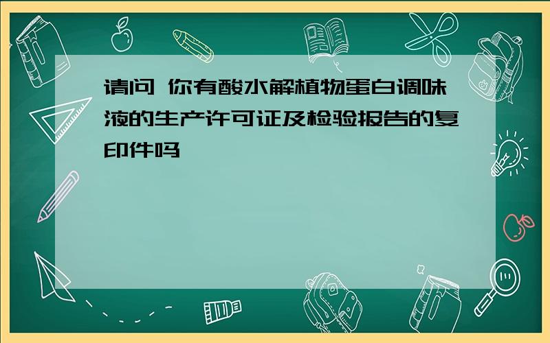 请问 你有酸水解植物蛋白调味液的生产许可证及检验报告的复印件吗