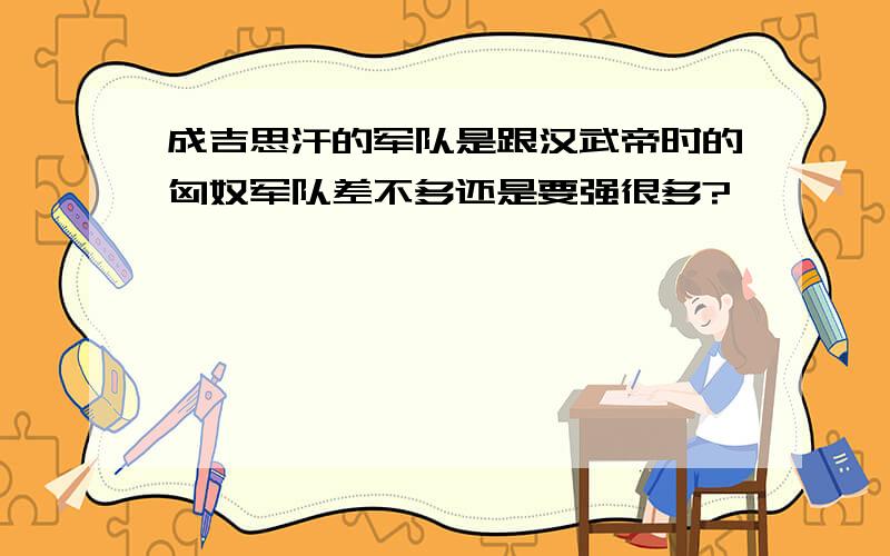 成吉思汗的军队是跟汉武帝时的匈奴军队差不多还是要强很多?