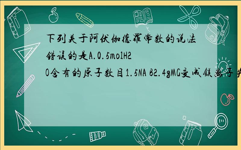 下列关于阿伏伽德罗常数的说法错误的是A.0.5molH2O含有的原子数目1.5NA B2.4gMG变成镁离子失去的电子数为0.2NA C.9g水中所含的水分子数约为0.5NA D.标况下22.4L水含有NA个H2O分子