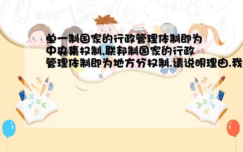 单一制国家的行政管理体制即为中央集权制,联邦制国家的行政管理体制即为地方分权制.请说明理由.我是问这句话对吗?