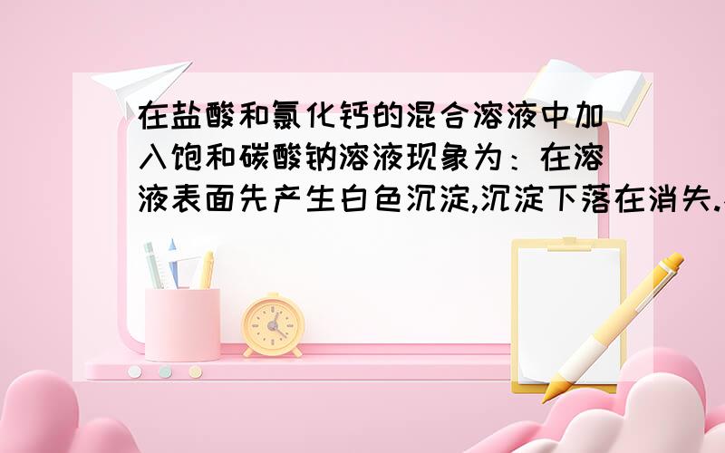 在盐酸和氯化钙的混合溶液中加入饱和碳酸钠溶液现象为：在溶液表面先产生白色沉淀,沉淀下落在消失.不应该是先和盐酸反应吗,为什么先产生沉淀,再消失?和碳酸钠溶液是否饱和有关系吗?