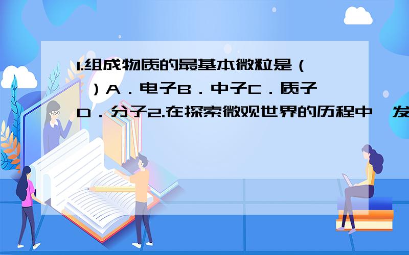 1.组成物质的最基本微粒是（ ）A．电子B．中子C．质子D．分子2.在探索微观世界的历程中,发现了电子,进而认识到原子是由（ ）A．氢原和电子组成的 B．质子和中子组成的C．原子核和核外电