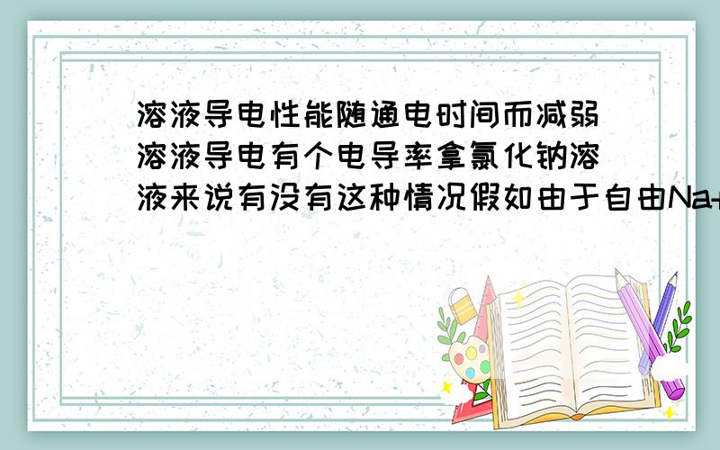 溶液导电性能随通电时间而减弱溶液导电有个电导率拿氯化钠溶液来说有没有这种情况假如由于自由Na+和Cl-自由移动形成的电荷持续通电聚集在正极的Cl-和聚集在正极的Na+完全了呢?就是溶液