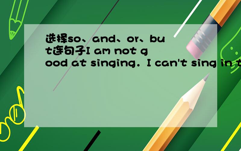 选择so、and、or、but连句子I am not good at singing．I can't sing in the show．