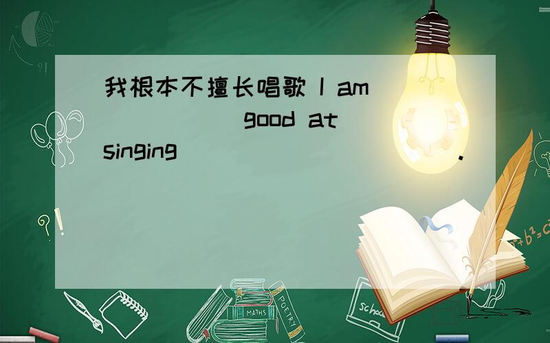 我根本不擅长唱歌 I am _____ good at singing _____ _____.