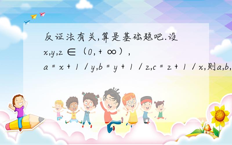 反证法有关,算是基础题吧.设x,y,z ∈（0,＋∞）,a＝x＋1／y,b＝y＋1／z,c＝z＋1／x,则a,b,c三个数中 A.至少有一个不大于2 ；B.都不大于2； C.至少有一个不小于2；D.都大于2 该怎样做简便呢，一个