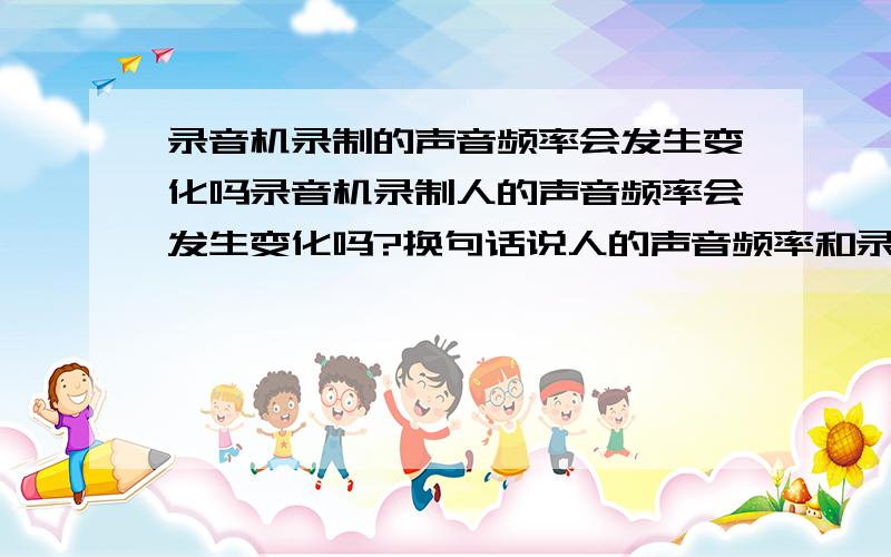 录音机录制的声音频率会发生变化吗录音机录制人的声音频率会发生变化吗?换句话说人的声音频率和录制的频率是一样吧?然后把录制的声音通过音响给它播放出来,这个时候的声音频率和原