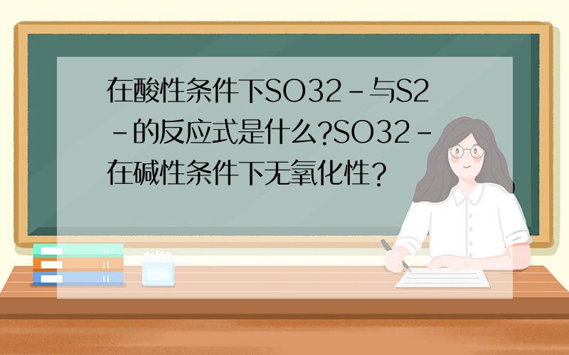 在酸性条件下SO32-与S2-的反应式是什么?SO32-在碱性条件下无氧化性？