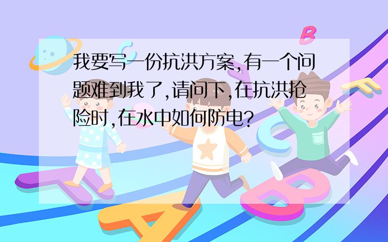 我要写一份抗洪方案,有一个问题难到我了,请问下,在抗洪抢险时,在水中如何防电?