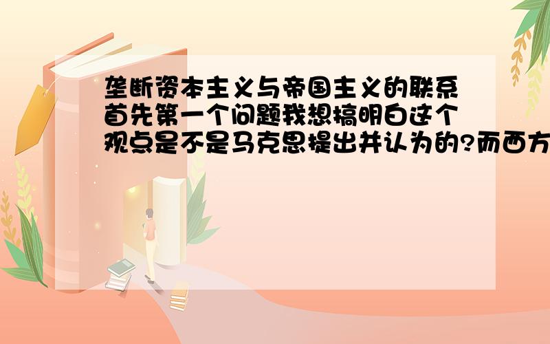 垄断资本主义与帝国主义的联系首先第一个问题我想搞明白这个观点是不是马克思提出并认为的?而西方其它历史与哲学流派对此类的定意与他的一致吗?还是有所区别?第二个问题；我可能有