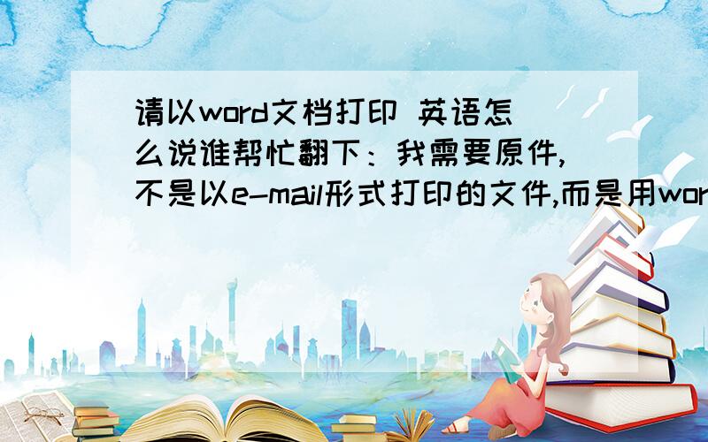 请以word文档打印 英语怎么说谁帮忙翻下：我需要原件,不是以e-mail形式打印的文件,而是用word文档打印的文件.可否翻成：I need the original one,please reprint this document in word file,not print this througt e-