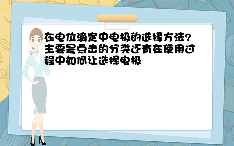 在电位滴定中电极的选择方法?主要是点击的分类还有在使用过程中如何让选择电极