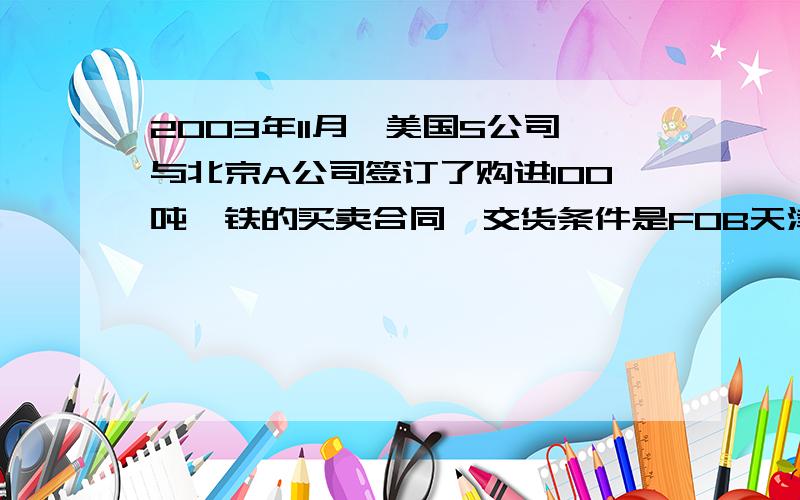 2003年11月,美国S公司与北京A公司签订了购进100吨钼铁的买卖合同,交货条件是FOB天津每吨3000美元,于2004年2月前交货.合同签订后,A公司立即与各生产厂家联系,但由于当时钼铁市场需求量很大,各