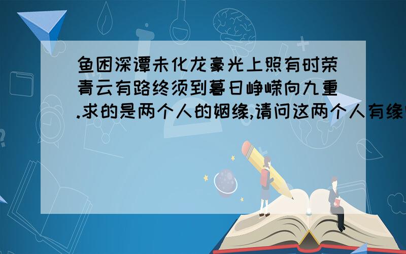 鱼困深谭未化龙豪光上照有时荣青云有路终须到暮日峥嵘向九重.求的是两个人的姻缘,请问这两个人有缘吗?