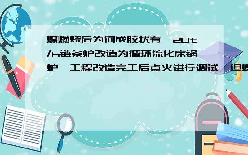 煤燃烧后为何成胶状有一20t/h链条炉改造为循环流化床锅炉,工程改造完工后点火进行调试,但煤燃烧后成胶状形,是什么原因?