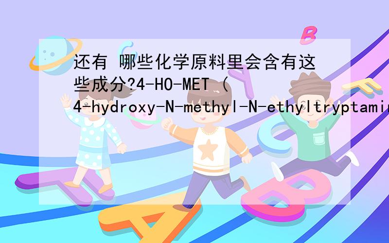 还有 哪些化学原料里会含有这些成分?4-HO-MET (4-hydroxy-N-methyl-N-ethyltryptamine) 5-Meo-dalt 5-Meo-Mipt 4-HO-5-methoxy-N,N-dimethyltryptamine5-MEO AMT4-Aco-dmt5-IAIMoclobemide Harmaline URB-597AM2233