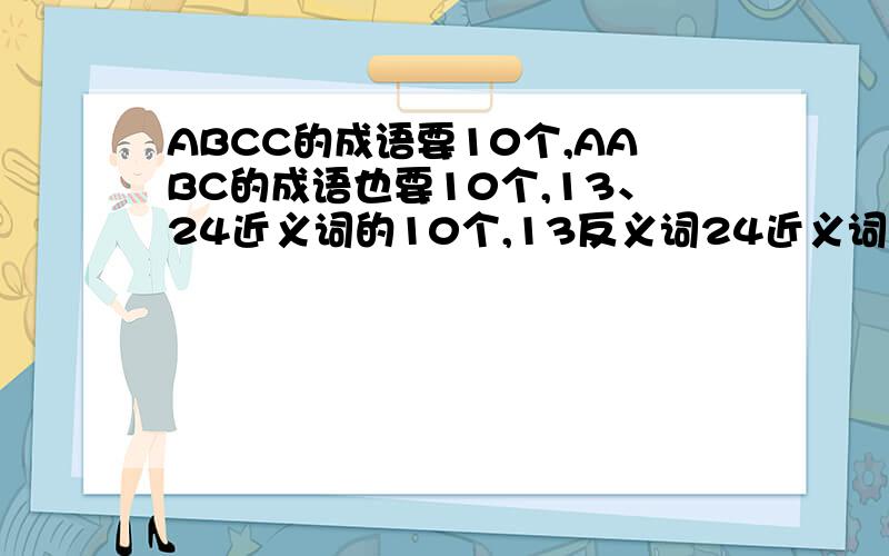ABCC的成语要10个,AABC的成语也要10个,13、24近义词的10个,13反义词24近义词5个,