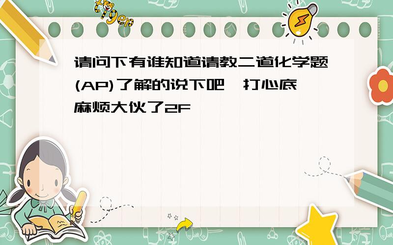 请问下有谁知道请教二道化学题(AP)了解的说下吧,打心底麻烦大伙了2F