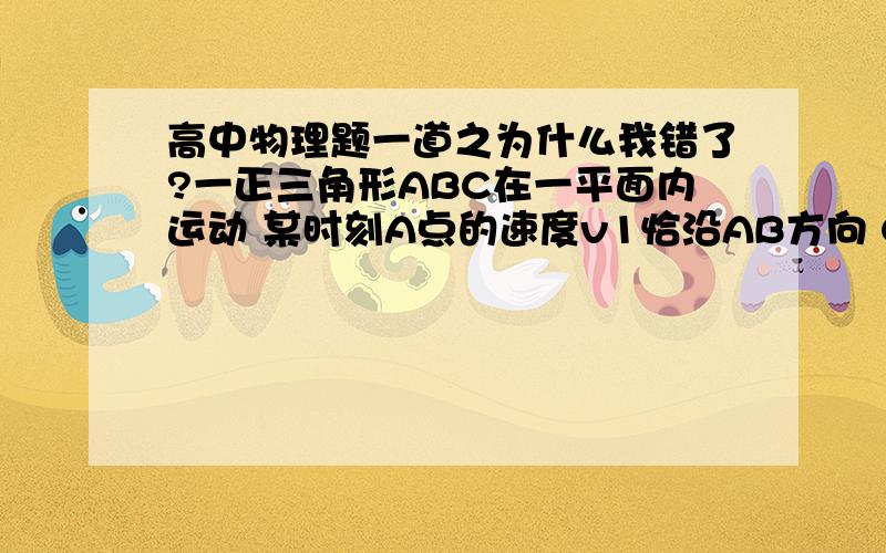 高中物理题一道之为什么我错了?一正三角形ABC在一平面内运动 某时刻A点的速度v1恰沿AB方向 C点的速度v2恰垂直于AB,则v1与v2大小之比是           答案为根号3正确解法我已知道,现在问的是原解