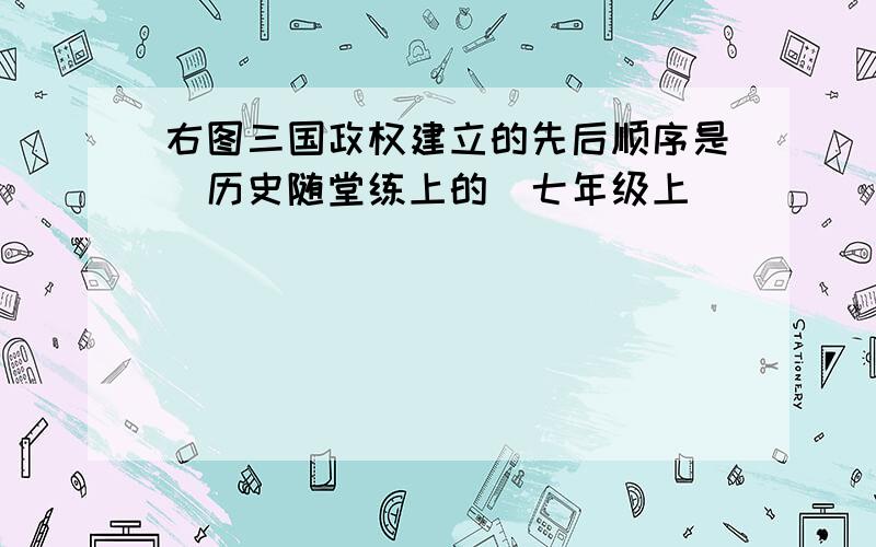 右图三国政权建立的先后顺序是（历史随堂练上的）七年级上