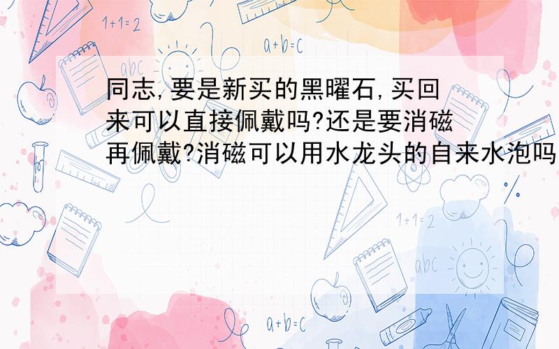 同志,要是新买的黑曜石,买回来可以直接佩戴吗?还是要消磁再佩戴?消磁可以用水龙头的自来水泡吗?