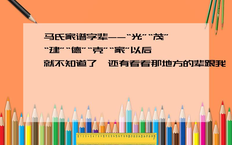 马氏家谱字辈--“光”“茂”“建”“德”“克”“家”以后就不知道了,还有看看那地方的辈跟我一样的,