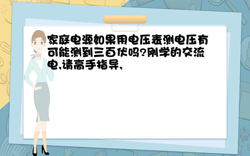 家庭电源如果用电压表测电压有可能测到三百伏吗?刚学的交流电,请高手指导,