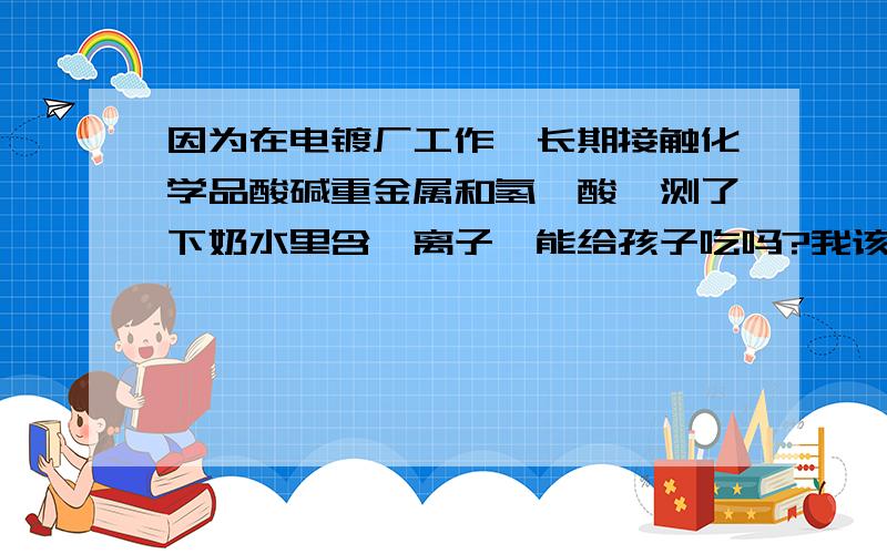 因为在电镀厂工作,长期接触化学品酸碱重金属和氢氰酸,测了下奶水里含氰离子,能给孩子吃吗?我该怎么