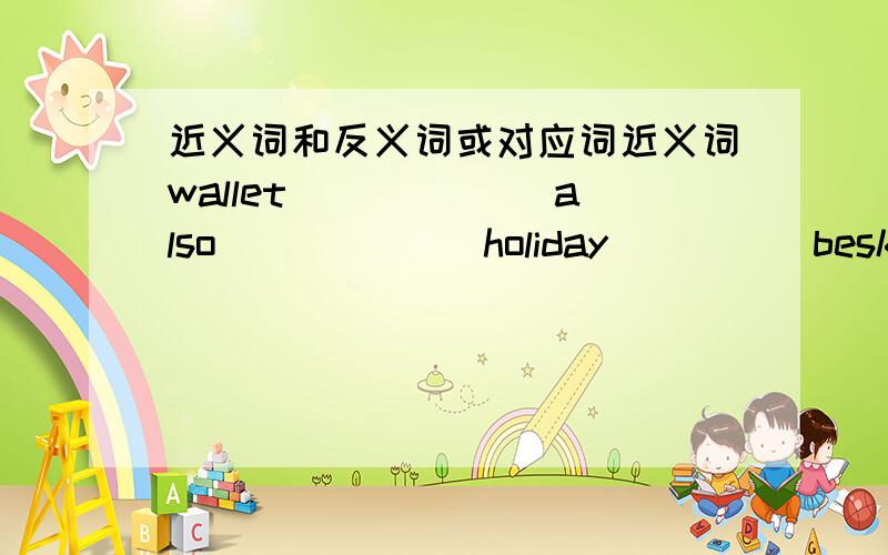 近义词和反义词或对应词近义词wallet______ also______ holiday_____besk________ be quiet______just now_____mountain____ everbody______反义词或对应词ask________________ come________ early______before_____________ get off_____ put on_