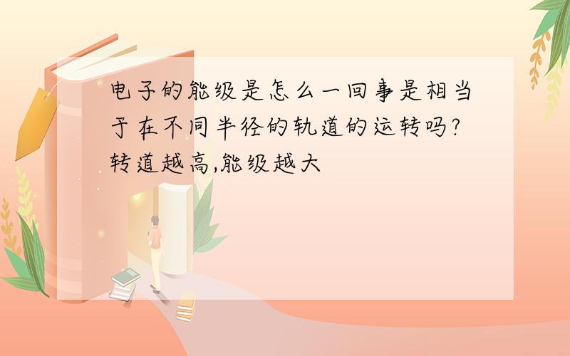 电子的能级是怎么一回事是相当于在不同半径的轨道的运转吗?转道越高,能级越大