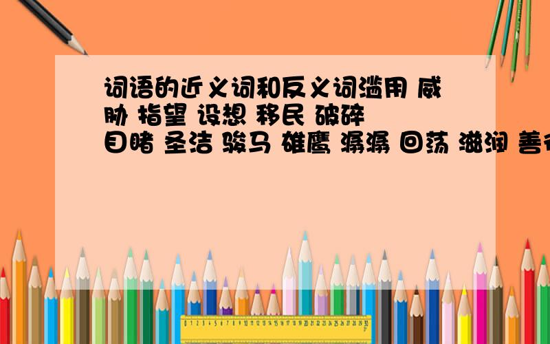 词语的近义词和反义词滥用 威胁 指望 设想 移民 破碎 目睹 圣洁 骏马 雄鹰 潺潺 回荡 滋润 善待 松脂 宝贵 滋养 婴儿 眷恋 和蔼可亲 葬礼 主次 悲剧 治理 归宿 滔滔不绝郁闷 太晚了 我们都