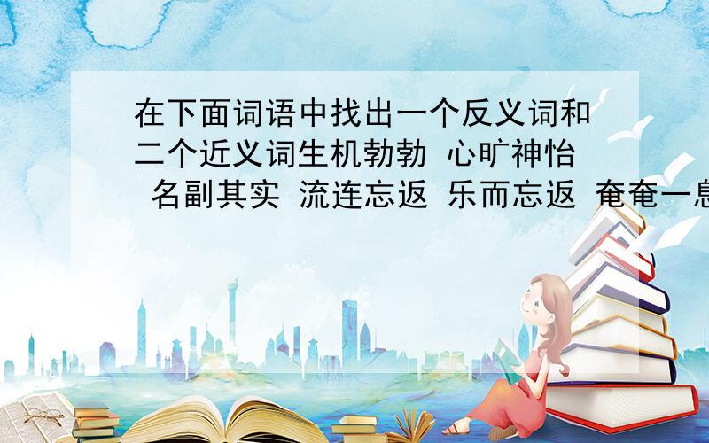 在下面词语中找出一个反义词和二个近义词生机勃勃 心旷神怡 名副其实 流连忘返 乐而忘返 奄奄一息 当之无愧