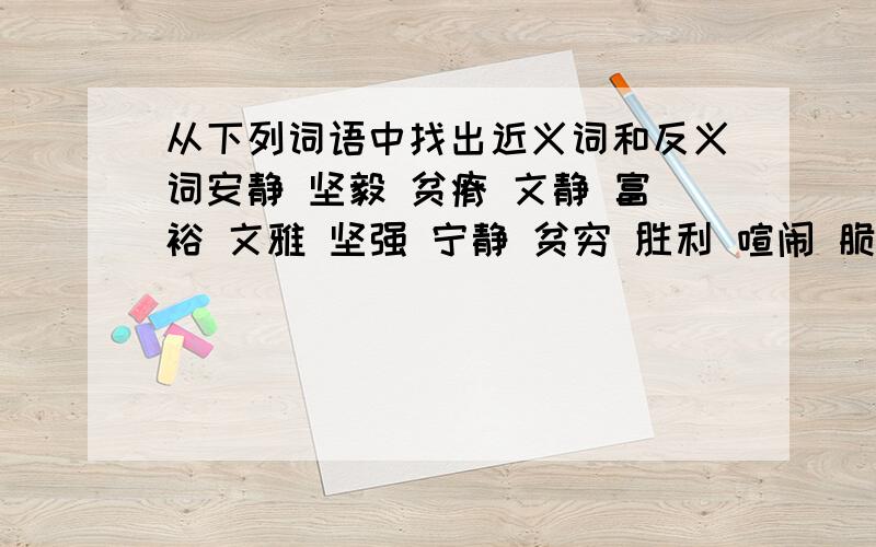 从下列词语中找出近义词和反义词安静 坚毅 贫瘠 文静 富裕 文雅 坚强 宁静 贫穷 胜利 喧闹 脆弱 成功 粗鲁 失败 文明 1、近义词 （ ）——（） （）——（） （）——（） （）——（） 2