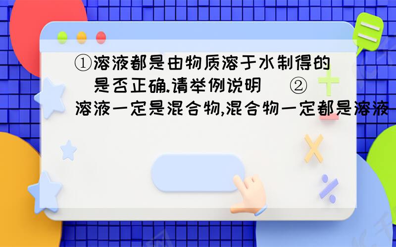 ①溶液都是由物质溶于水制得的（是否正确.请举例说明） ②溶液一定是混合物,混合物一定都是溶液（同上）③鉴别氢氧化钠、氯化钠、硝酸铵、碳酸钙四种白色固体的操作步骤和结论.④同