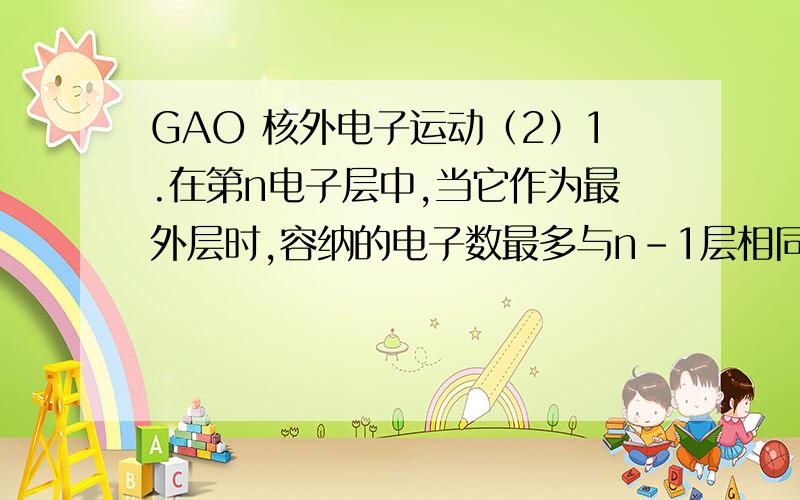 GAO 核外电子运动（2）1.在第n电子层中,当它作为最外层时,容纳的电子数最多与n-1层相同；当它作为次外层时,其电子数比n+1层最多能多10个电子,则n为 （ ）A.2 B.3 C.4 D.52.对微粒数X(质量数40,质