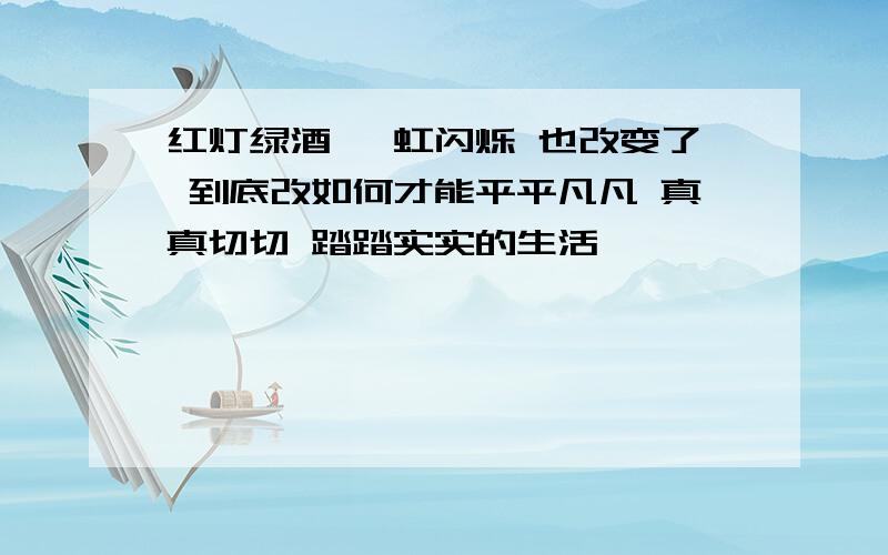 红灯绿酒 霓虹闪烁 也改变了 到底改如何才能平平凡凡 真真切切 踏踏实实的生活