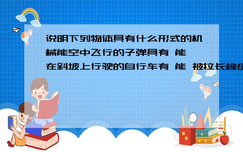 说明下列物体具有什么形式的机械能空中飞行的子弹具有 能 在斜坡上行驶的自行车有 能 被拉长橡皮筋具有 能 被葛州坝挡住的水具有 能正在下落的雨滴 在空中飞行的足球