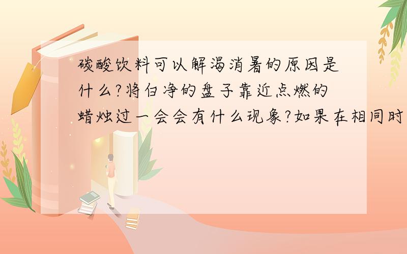 碳酸饮料可以解渴消暑的原因是什么?将白净的盘子靠近点燃的蜡烛过一会会有什么现象?如果在相同时间内,改变盘子和蜡烛的距离,产生的黑色物质会不会多起来?哎 咋没人回答啊